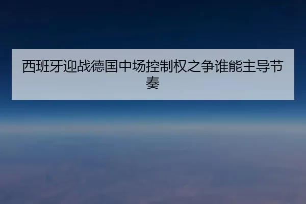 西班牙迎战德国中场控制权之争谁能主导节奏