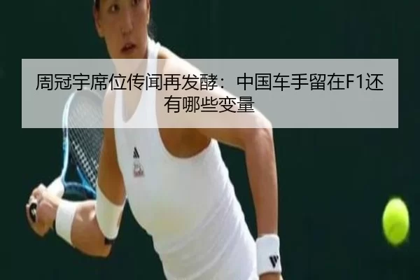 周冠宇席位传闻再发酵：中国车手留在F1还有哪些变量